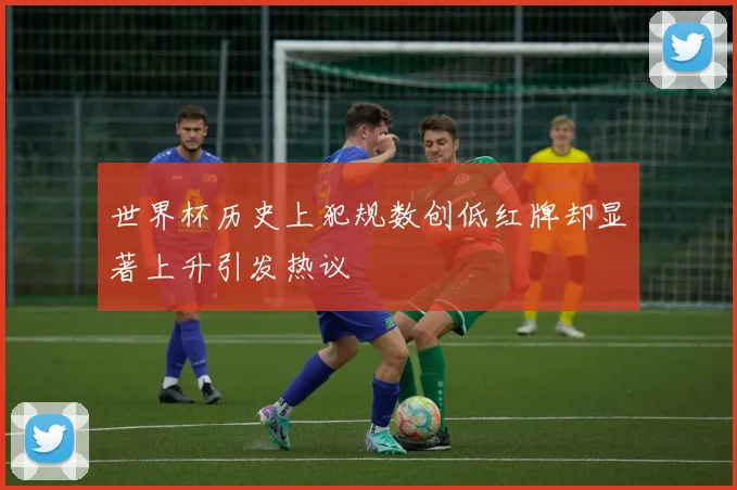 世界杯历史上犯规数创低红牌却显著上升引发热议