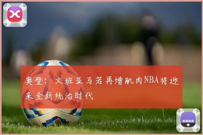 奥登：文班亚马若再增肌肉NBA将迎来全新统治时代