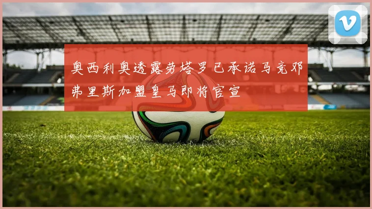 奥西利奥透露劳塔罗已承诺马竞邓弗里斯加盟皇马即将官宣