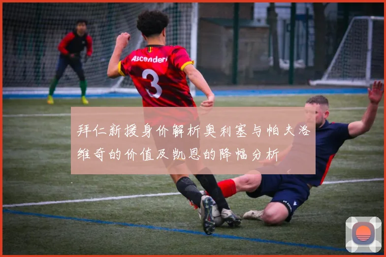 拜仁新援身价解析奥利塞与帕夫洛维奇的价值及凯恩的降幅分析