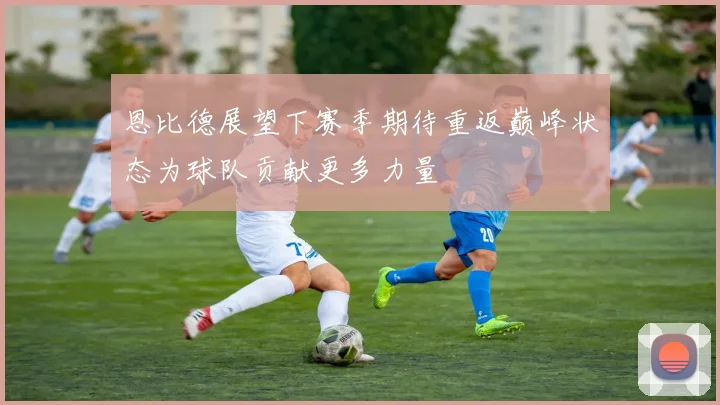 恩比德展望下赛季期待重返巅峰状态为球队贡献更多力量