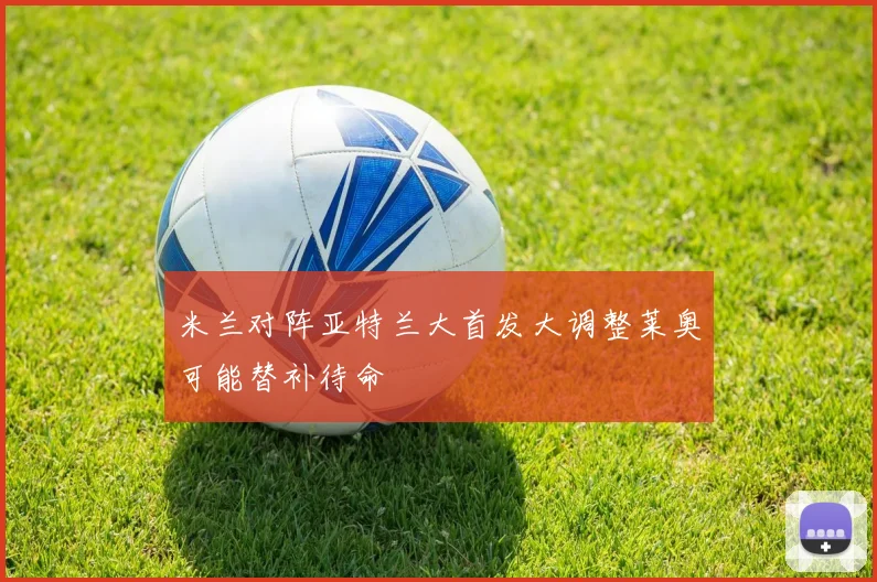 米兰对阵亚特兰大首发大调整莱奥可能替补待命