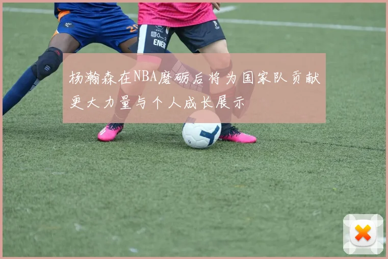 杨瀚森在NBA磨砺后将为国家队贡献更大力量与个人成长展示