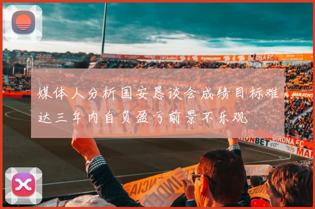 媒体人分析国安恳谈会成绩目标难达三年内自负盈亏前景不乐观