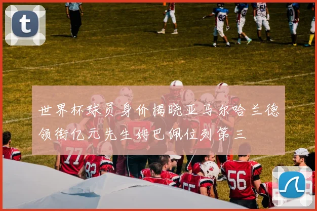 世界杯球员身价揭晓亚马尔哈兰德领衔亿元先生姆巴佩位列第三