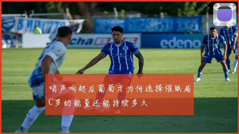 哨声响起后葡萄牙为何选择催眠局C罗的能量还能持续多久
