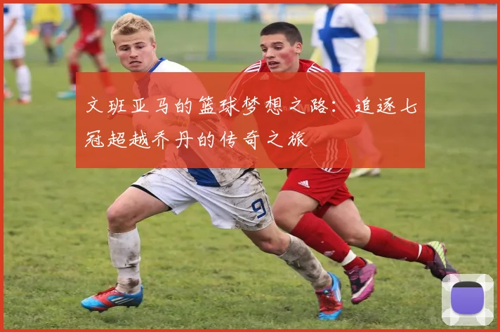 文班亚马的篮球梦想之路：追逐七冠超越乔丹的传奇之旅