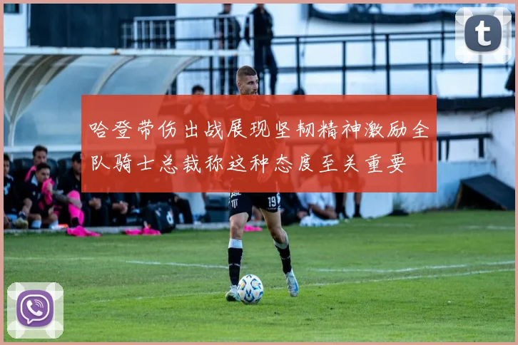哈登带伤出战展现坚韧精神激励全队骑士总裁称这种态度至关重要