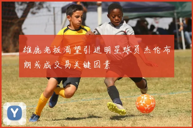 雄鹿老板渴望引进明星球员杰伦布朗或成交易关键因素