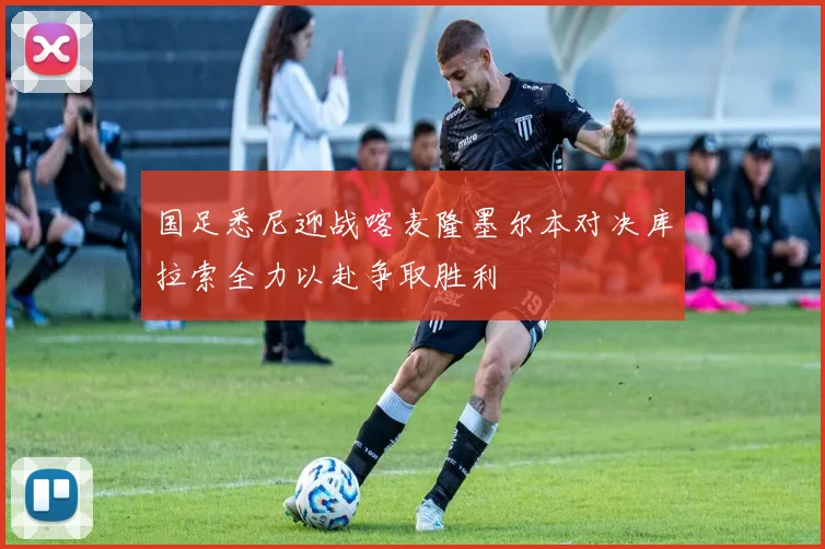 国足悉尼迎战喀麦隆墨尔本对决库拉索全力以赴争取胜利