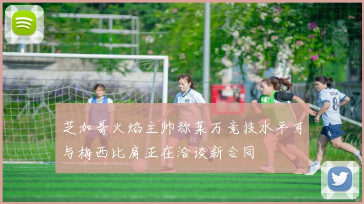 芝加哥火焰主帅称莱万竞技水平可与梅西比肩正在洽谈新合同
