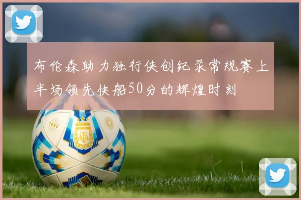 布伦森助力独行侠创纪录常规赛上半场领先快船50分的辉煌时刻