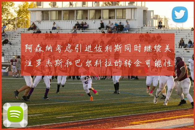 阿森纳考虑引进佐利斯同时继续关注罗杰斯和巴尔科拉的转会可能性
