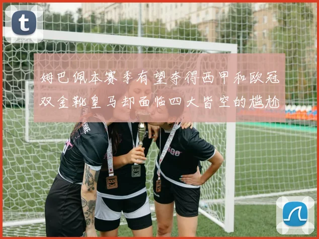姆巴佩本赛季有望夺得西甲和欧冠双金靴皇马却面临四大皆空的尴尬局面