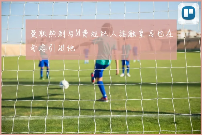 曼联热刺与M费经纪人接触皇马也在考虑引进他