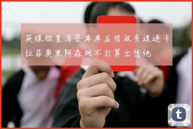 英媒称皇马签库库后将放弃追逐卡拉菲奥里阿森纳不打算出售他