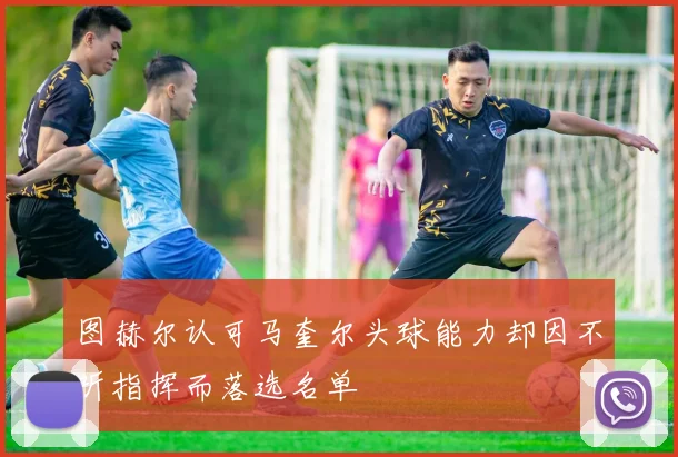 图赫尔认可马奎尔头球能力却因不听指挥而落选名单
