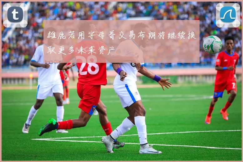 雄鹿若用字母哥交易布朗将继续换取更多未来资产