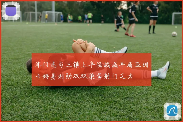 津门虎与三镇上半场战成平局亚姆卡姆姜利勋双双染黄射门乏力