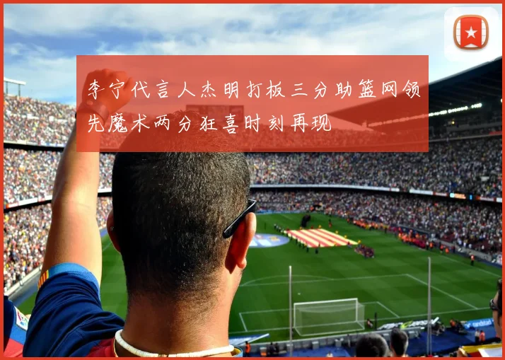 李宁代言人杰明打板三分助篮网领先魔术两分狂喜时刻再现
