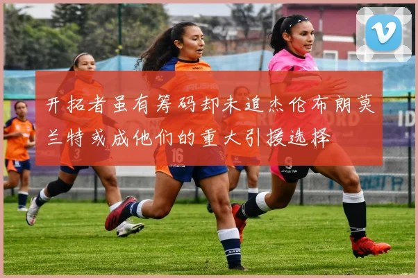 开拓者虽有筹码却未追杰伦布朗莫兰特或成他们的重大引援选择