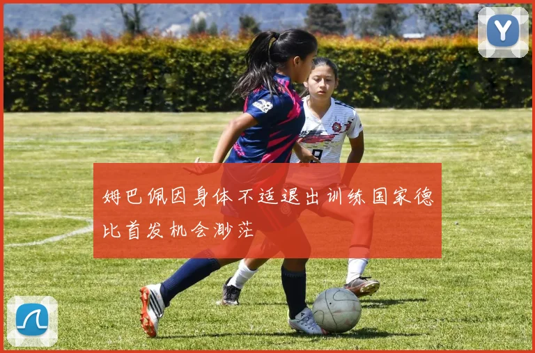 姆巴佩因身体不适退出训练国家德比首发机会渺茫